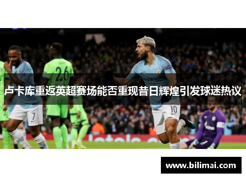 卢卡库重返英超赛场能否重现昔日辉煌引发球迷热议